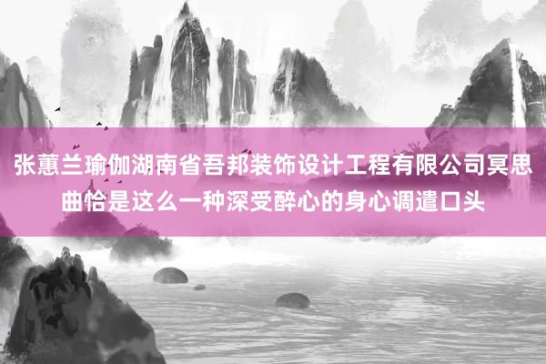 张蕙兰瑜伽湖南省吾邦装饰设计工程有限公司冥思曲恰是这么一种深受醉心的身心调遣口头