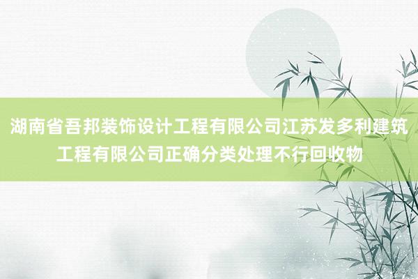 湖南省吾邦装饰设计工程有限公司江苏发多利建筑工程有限公司正确分类处理不行回收物